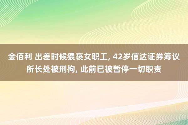 金佰利 出差时候猥亵女职工， 42岁信达证券筹议所长处被刑拘， 此前已被暂停一切职责