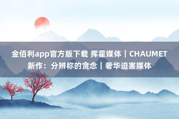 金佰利app官方版下载 挥霍媒体｜CHAUMET新作：分辨称的贪念｜奢华迫害媒体