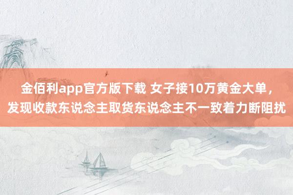 金佰利app官方版下载 女子接10万黄金大单，发现收款东说念主取货东说念主不一致着力断阻扰