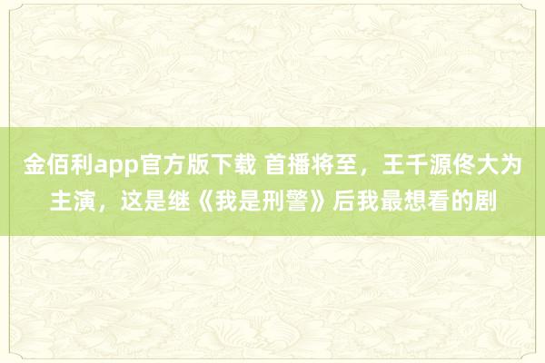 金佰利app官方版下载 首播将至，王千源佟大为主演，这是继《我是刑警》后我最想看的剧
