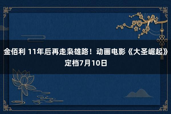 金佰利 11年后再走枭雄路！动画电影《大圣崛起》定档7月10日