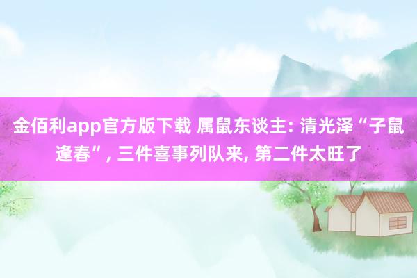 金佰利app官方版下载 属鼠东谈主: 清光泽“子鼠逢春”， 三件喜事列队来， 第二件太旺了