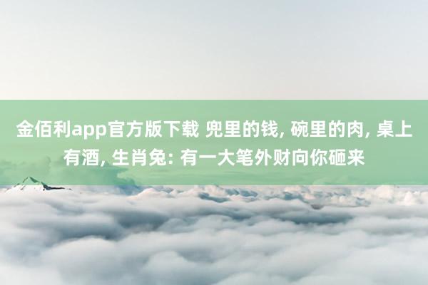 金佰利app官方版下载 兜里的钱， 碗里的肉， 桌上有酒， 生肖兔: 有一大笔外财向你砸来