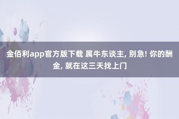 金佰利app官方版下载 属牛东谈主， 别急! 你的酬金， 就在这三天找上门