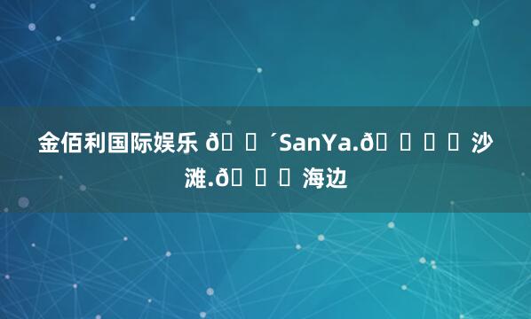 金佰利国际娱乐 🌴SanYa.🏖️沙滩.🌊海边