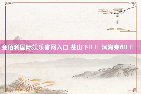 金佰利国际娱乐官网入口 苍山下⛰️洱海旁🌊