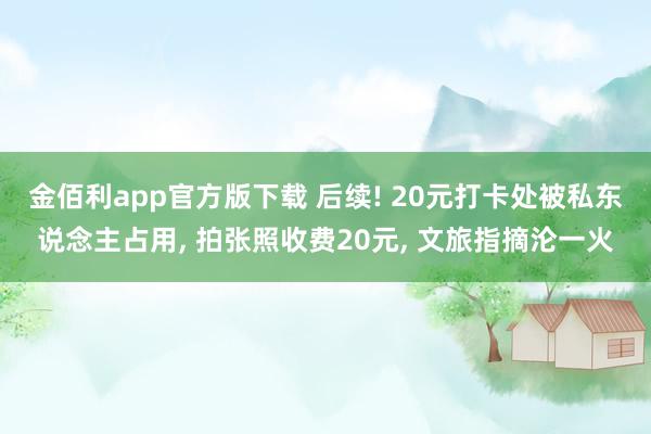 金佰利app官方版下载 后续! 20元打卡处被私东说念主占用， 拍张照收费20元， 文旅指摘沦一火