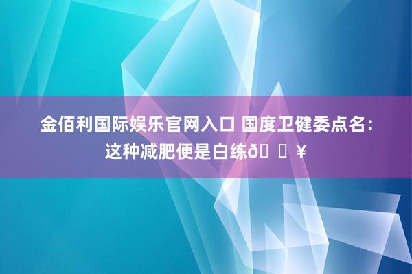 金佰利国际娱乐官网入口 国度卫健委点名：这种减肥便是白练🔥