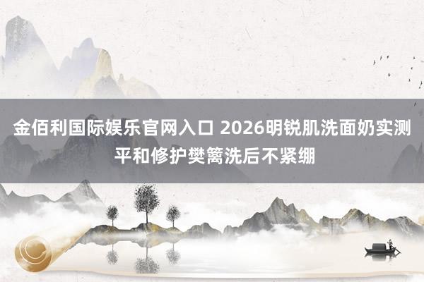 金佰利国际娱乐官网入口 2026明锐肌洗面奶实测 平和修护樊篱洗后不紧绷