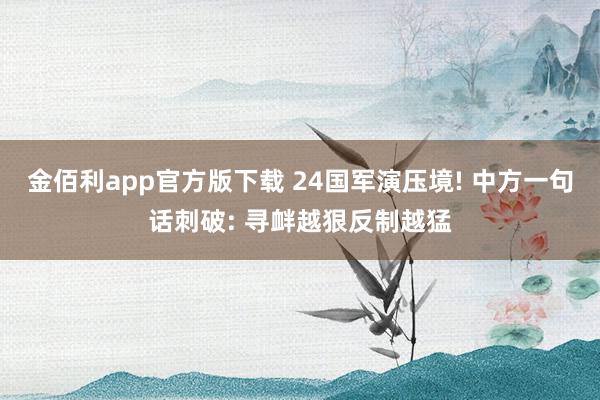 金佰利app官方版下载 24国军演压境! 中方一句话刺破: 寻衅越狠反制越猛