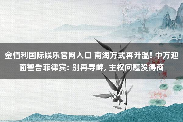 金佰利国际娱乐官网入口 南海方式再升温! 中方迎面警告菲律宾: 别再寻衅， 主权问题没得商