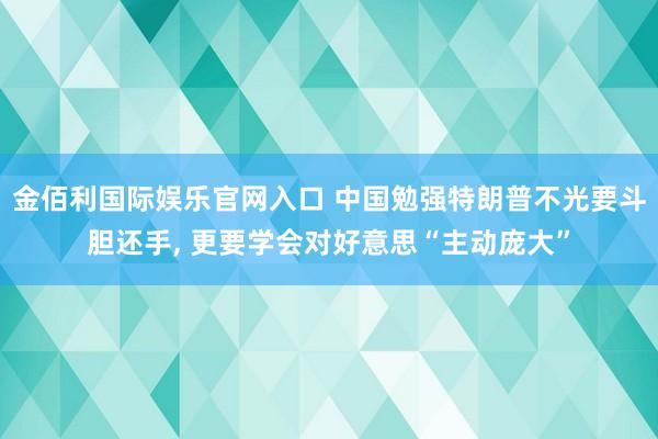 金佰利国际娱乐官网入口 中国勉强特朗普不光要斗胆还手， 更要学会对好意思“主动庞大”