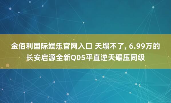 金佰利国际娱乐官网入口 天塌不了， 6.99万的长安启源全新Q05平直逆天碾压同级