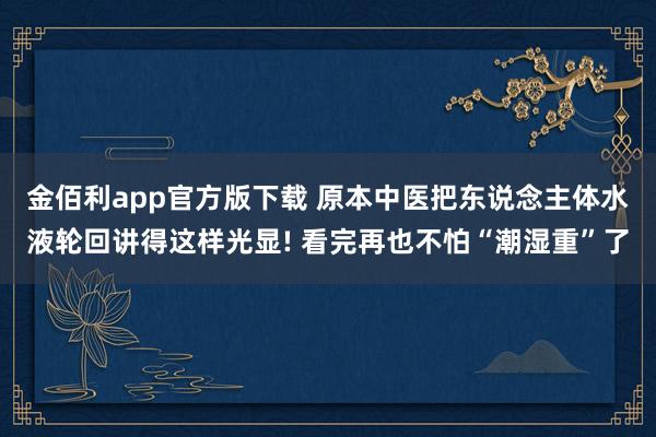 金佰利app官方版下载 原本中医把东说念主体水液轮回讲得这样光显! 看完再也不怕“潮湿重”了