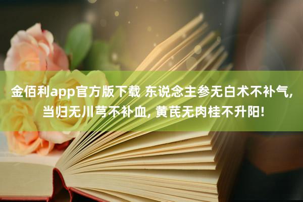 金佰利app官方版下载 东说念主参无白术不补气， 当归无川芎不补血， 黄芪无肉桂不升阳!