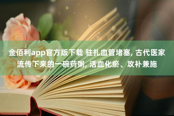 金佰利app官方版下载 驻扎血管堵塞， 古代医家流传下来的一碗药粥， 活血化瘀、攻补兼施