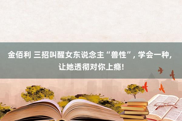 金佰利 三招叫醒女东说念主“兽性”， 学会一种， 让她透彻对你上瘾!