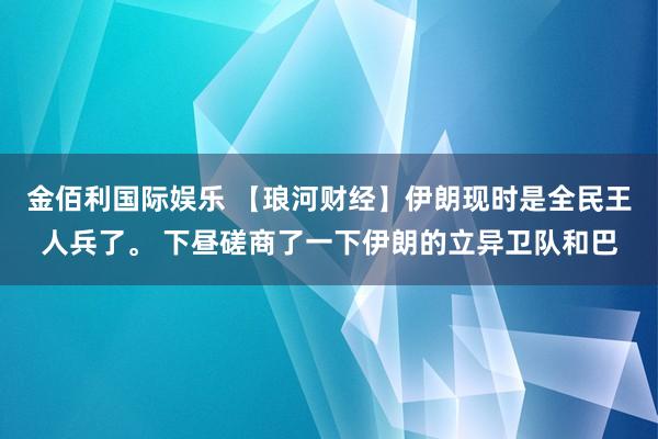 金佰利国际娱乐 【琅河财经】伊朗现时是全民王人兵了。 下昼磋商了一下伊朗的立异卫队和巴