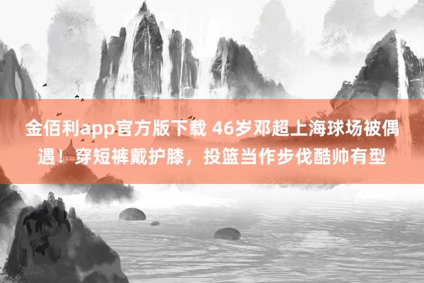 金佰利app官方版下载 46岁邓超上海球场被偶遇！穿短裤戴护膝，投篮当作步伐酷帅有型