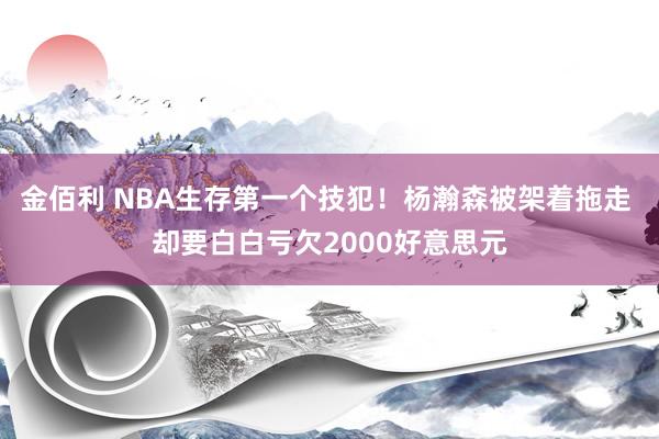 金佰利 NBA生存第一个技犯！杨瀚森被架着拖走 却要白白亏欠2000好意思元