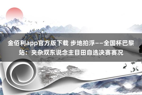 金佰利app官方版下载 步地拍浮——全国杯巴黎站：夹杂双东说念主目田自选决赛赛况