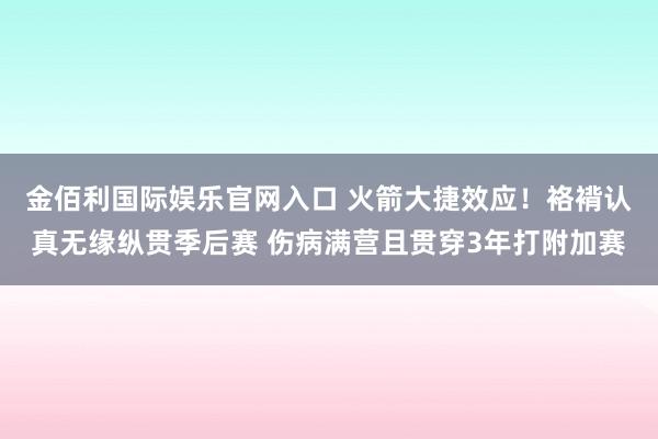 金佰利国际娱乐官网入口 火箭大捷效应！袼褙认真无缘纵贯季后赛 伤病满营且贯穿3年打附加赛