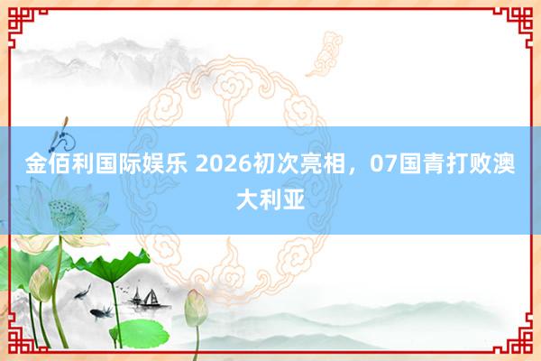 金佰利国际娱乐 2026初次亮相，07国青打败澳大利亚