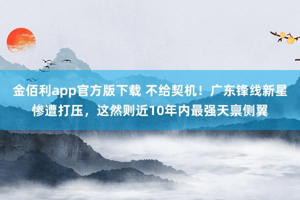 金佰利app官方版下载 不给契机！广东锋线新星惨遭打压，这然则近10年内最强天禀侧翼