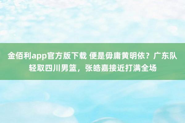 金佰利app官方版下载 便是毋庸黄明依？广东队轻取四川男篮，张皓嘉接近打满全场
