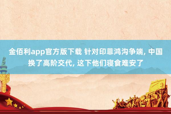金佰利app官方版下载 针对印菲鸿沟争端， 中国换了高阶交代， 这下他们寝食难安了