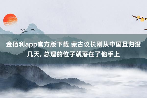 金佰利app官方版下载 蒙古议长刚从中国且归没几天， 总理的位子就落在了他手上