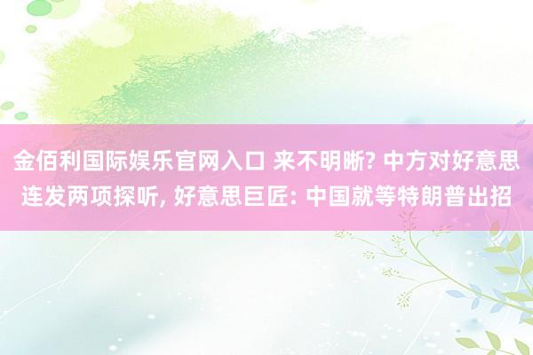 金佰利国际娱乐官网入口 来不明晰? 中方对好意思连发两项探听， 好意思巨匠: 中国就等特朗普出招