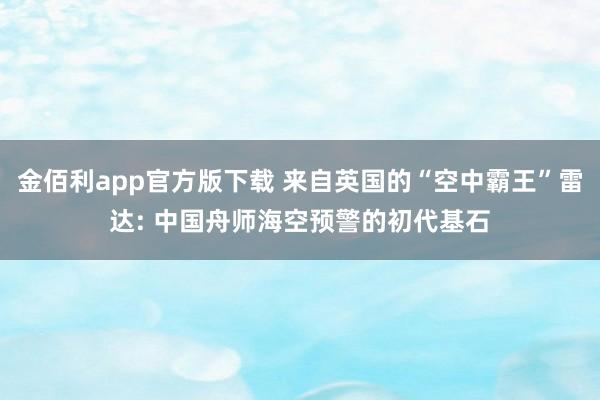 金佰利app官方版下载 来自英国的“空中霸王”雷达: 中国舟师海空预警的初代基石