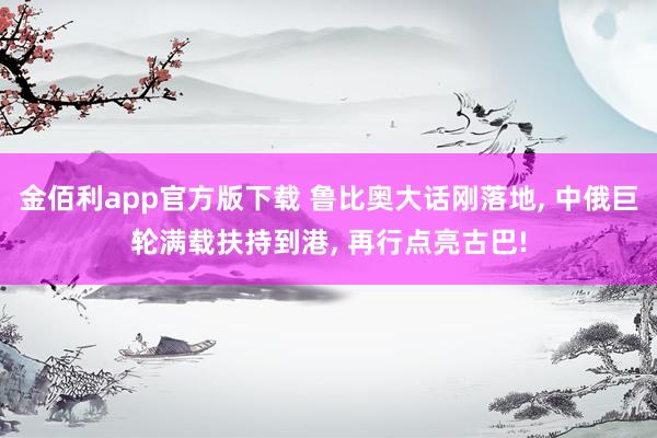 金佰利app官方版下载 鲁比奥大话刚落地， 中俄巨轮满载扶持到港， 再行点亮古巴!