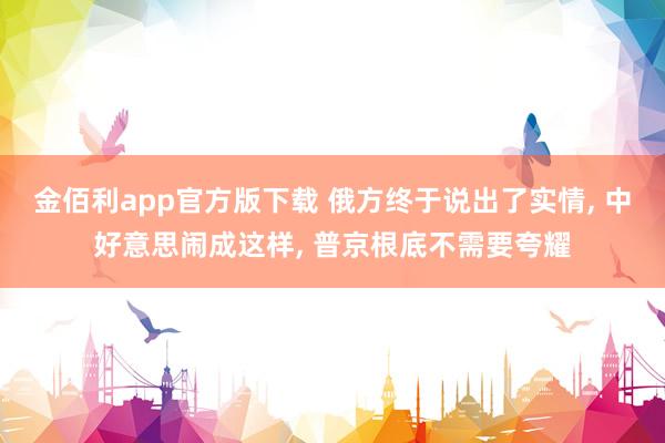 金佰利app官方版下载 俄方终于说出了实情， 中好意思闹成这样， 普京根底不需要夸耀