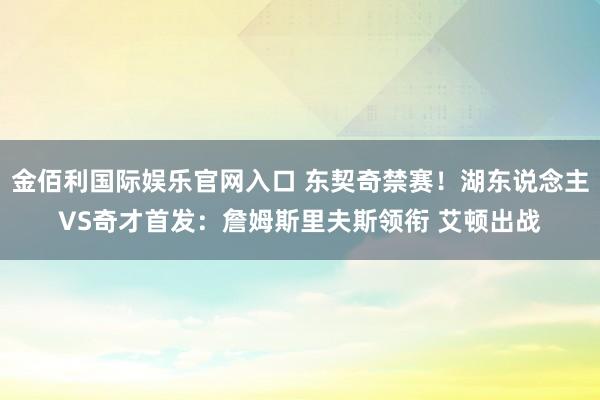 金佰利国际娱乐官网入口 东契奇禁赛！湖东说念主VS奇才首发：詹姆斯里夫斯领衔 艾顿出战