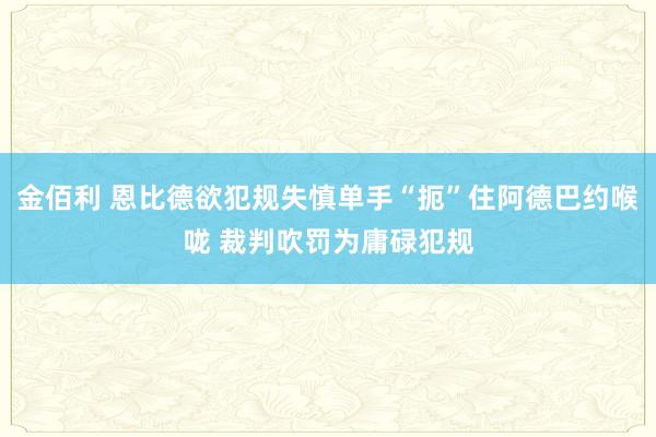 金佰利 恩比德欲犯规失慎单手“扼”住阿德巴约喉咙 裁判吹罚为庸碌犯规