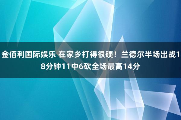 金佰利国际娱乐 在家乡打得很硬！兰德尔半场出战18分钟11中6砍全场最高14分