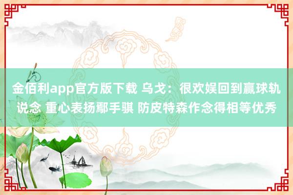 金佰利app官方版下载 乌戈：很欢娱回到赢球轨说念 重心表扬鄢手骐 防皮特森作念得相等优秀