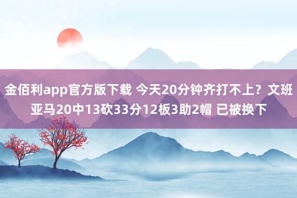 金佰利app官方版下载 今天20分钟齐打不上？文班亚马20中13砍33分12板3助2帽 已被换下