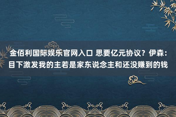 金佰利国际娱乐官网入口 思要亿元协议？伊森：目下激发我的主若是家东说念主和还没赚到的钱