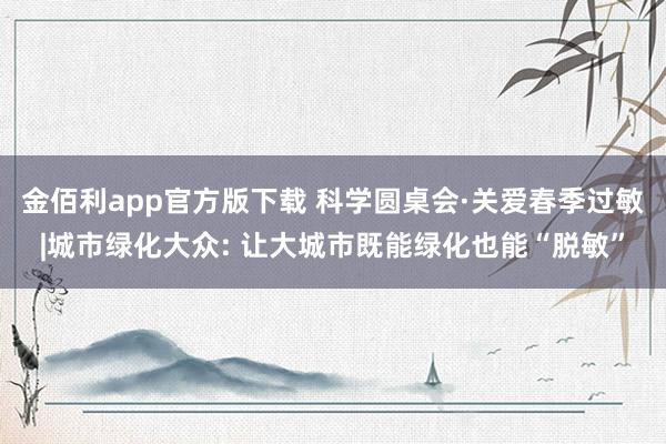 金佰利app官方版下载 科学圆桌会·关爱春季过敏|城市绿化大众: 让大城市既能绿化也能“脱敏”