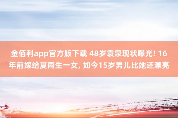 金佰利app官方版下载 48岁袁泉现状曝光! 16年前嫁给夏雨生一女， 如今15岁男儿比她还漂亮