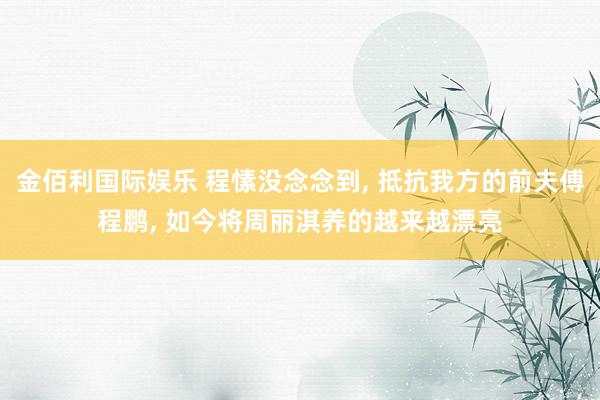 金佰利国际娱乐 程愫没念念到， 抵抗我方的前夫傅程鹏， 如今将周丽淇养的越来越漂亮