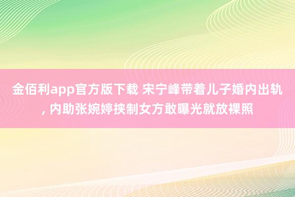 金佰利app官方版下载 宋宁峰带着儿子婚内出轨， 内助张婉婷挟制女方敢曝光就放裸照