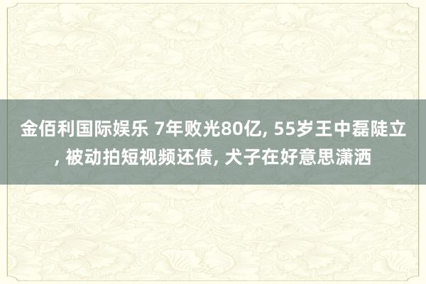 金佰利国际娱乐 7年败光80亿， 55岁王中磊陡立， 被动拍短视频还债， 犬子在好意思潇洒