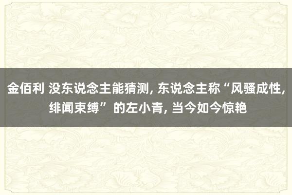 金佰利 没东说念主能猜测， 东说念主称“风骚成性， 绯闻束缚” 的左小青， 当今如今惊艳