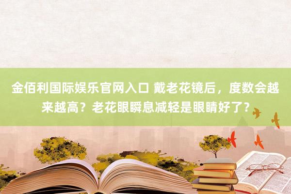 金佰利国际娱乐官网入口 戴老花镜后，度数会越来越高？老花眼瞬息减轻是眼睛好了？