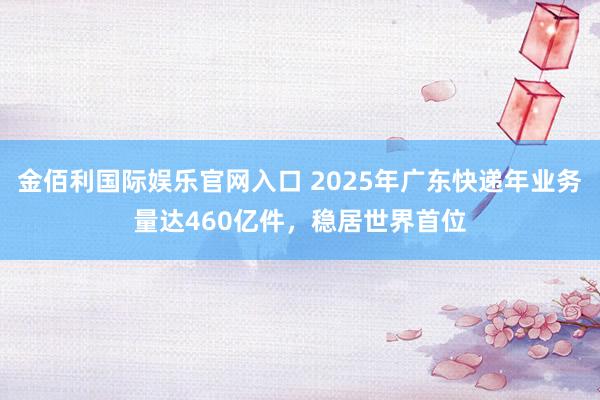 金佰利国际娱乐官网入口 2025年广东快递年业务量达460亿件，稳居世界首位