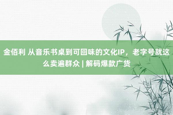 金佰利 从音乐书桌到可回味的文化IP，老字号就这么卖遍群众 | 解码爆款广货
